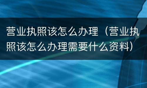 营业执照该怎么办理（营业执照该怎么办理需要什么资料）