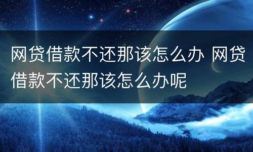网贷借款不还那该怎么办 网贷借款不还那该怎么办呢
