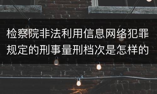 检察院非法利用信息网络犯罪规定的刑事量刑档次是怎样的