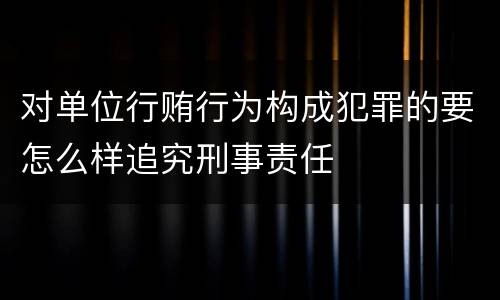 对单位行贿行为构成犯罪的要怎么样追究刑事责任