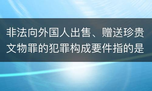 非法向外国人出售、赠送珍贵文物罪的犯罪构成要件指的是什么
