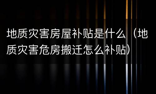 地质灾害房屋补贴是什么（地质灾害危房搬迁怎么补贴）