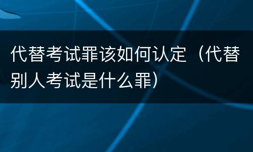 代替考试罪该如何认定（代替别人考试是什么罪）