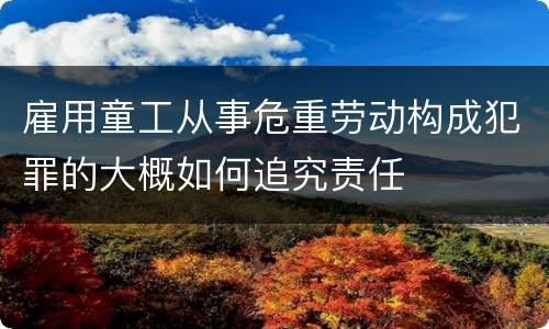 雇用童工从事危重劳动构成犯罪的大概如何追究责任