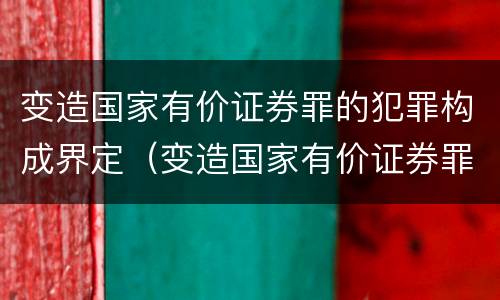 变造国家有价证券罪的犯罪构成界定（变造国家有价证券罪的犯罪构成界定为）