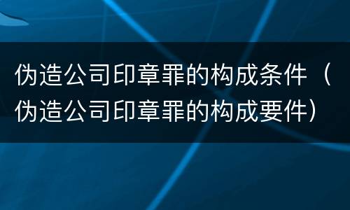 伪造公司印章罪的构成条件（伪造公司印章罪的构成要件）