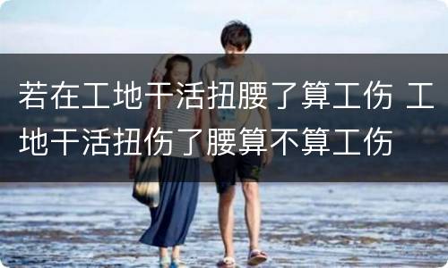 若在工地干活扭腰了算工伤 工地干活扭伤了腰算不算工伤