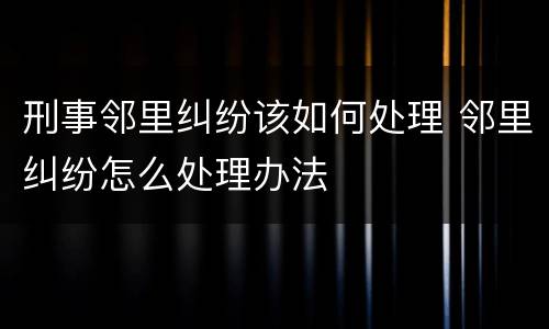 刑事邻里纠纷该如何处理 邻里纠纷怎么处理办法