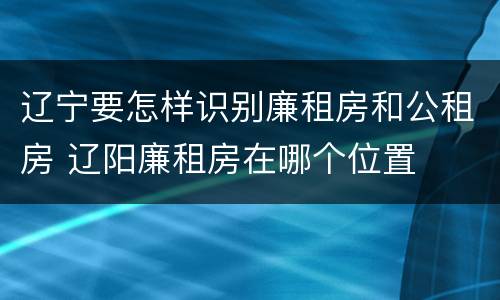 辽宁要怎样识别廉租房和公租房 辽阳廉租房在哪个位置