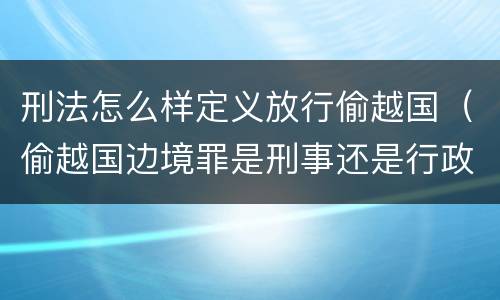 刑法怎么样定义放行偷越国（偷越国边境罪是刑事还是行政处罚）