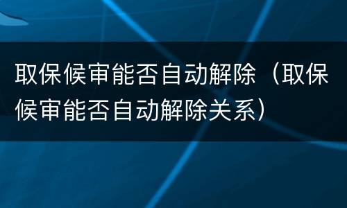取保候审能否自动解除（取保候审能否自动解除关系）