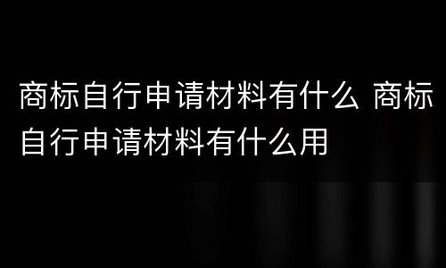 商标自行申请材料有什么 商标自行申请材料有什么用