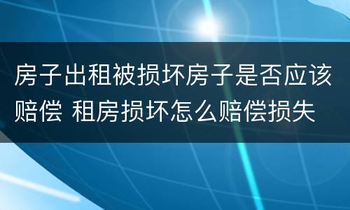 房子出租被损坏房子是否应该赔偿 租房损坏怎么赔偿损失