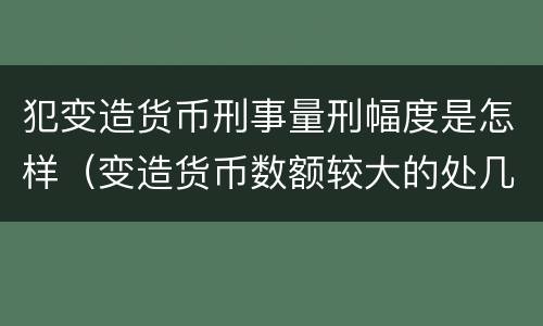 犯变造货币刑事量刑幅度是怎样（变造货币数额较大的处几年以下有期徒刑）