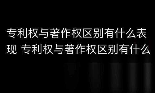 专利权与著作权区别有什么表现 专利权与著作权区别有什么表现和作用