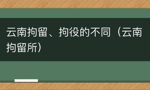 云南拘留、拘役的不同（云南拘留所）