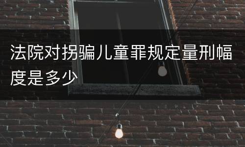 法院对拐骗儿童罪规定量刑幅度是多少