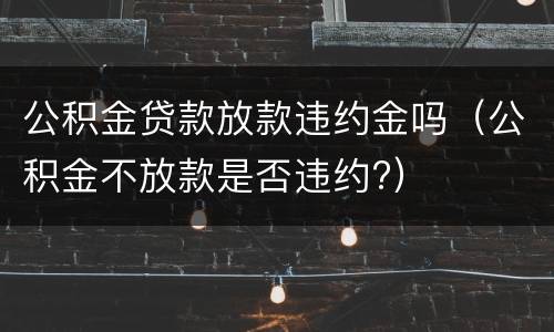 公积金贷款放款违约金吗（公积金不放款是否违约?）