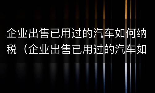 企业出售已用过的汽车如何纳税（企业出售已用过的汽车如何纳税处理）