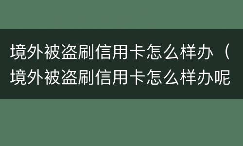 境外被盗刷信用卡怎么样办（境外被盗刷信用卡怎么样办呢）