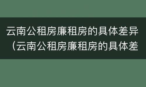 云南公租房廉租房的具体差异（云南公租房廉租房的具体差异分析）