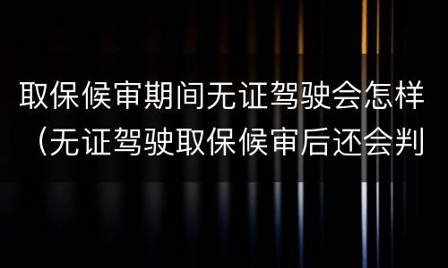 取保候审期间无证驾驶会怎样（无证驾驶取保候审后还会判刑吗办理了）