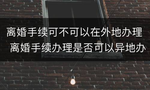 离婚手续可不可以在外地办理 离婚手续办理是否可以异地办理