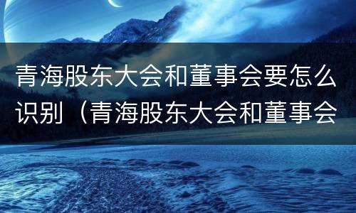 青海股东大会和董事会要怎么识别（青海股东大会和董事会要怎么识别关系）