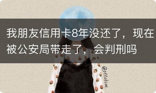 我朋友信用卡8年没还了，现在被公安局带走了，会判刑吗