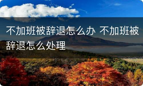 不加班被辞退怎么办 不加班被辞退怎么处理