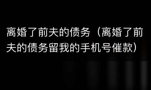 离婚了前夫的债务（离婚了前夫的债务留我的手机号催款）