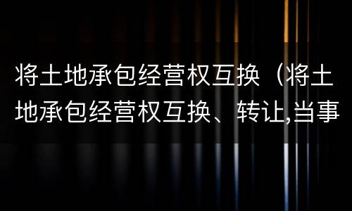 将土地承包经营权互换（将土地承包经营权互换、转让,当事人）