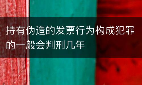 持有伪造的发票行为构成犯罪的一般会判刑几年
