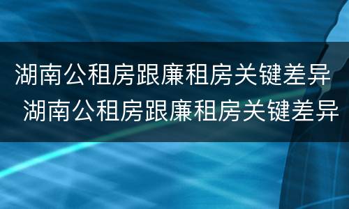 湖南公租房跟廉租房关键差异 湖南公租房跟廉租房关键差异在哪