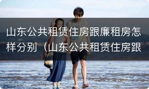 山东公共租赁住房跟廉租房怎样分别（山东公共租赁住房跟廉租房怎样分别的）