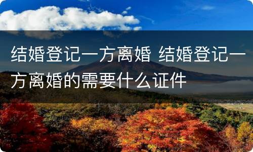结婚登记一方离婚 结婚登记一方离婚的需要什么证件