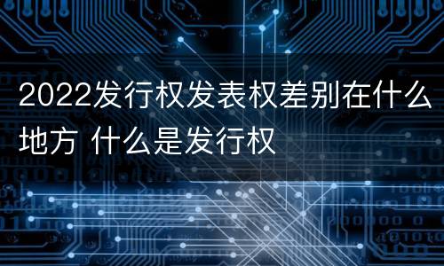 2022发行权发表权差别在什么地方 什么是发行权