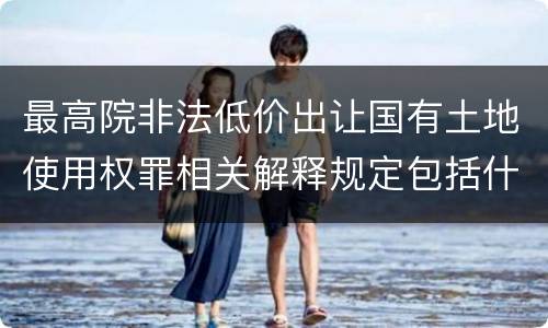 最高院非法低价出让国有土地使用权罪相关解释规定包括什么重要内容