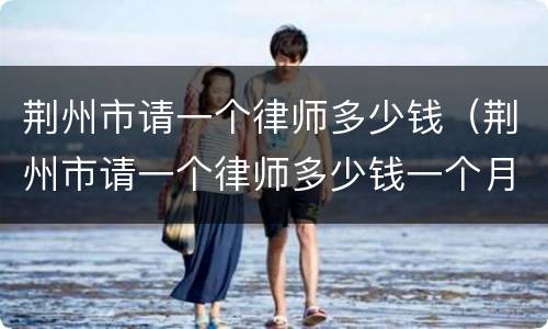 荆州市请一个律师多少钱（荆州市请一个律师多少钱一个月）