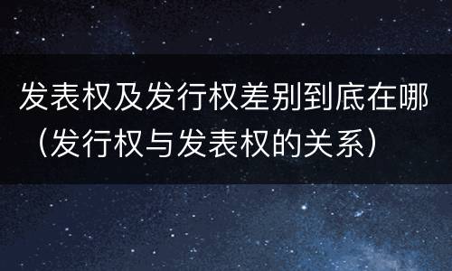 发表权及发行权差别到底在哪（发行权与发表权的关系）