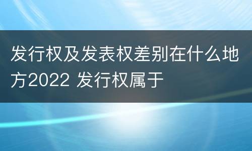 发行权及发表权差别在什么地方2022 发行权属于