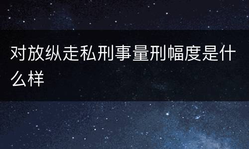 对放纵走私刑事量刑幅度是什么样