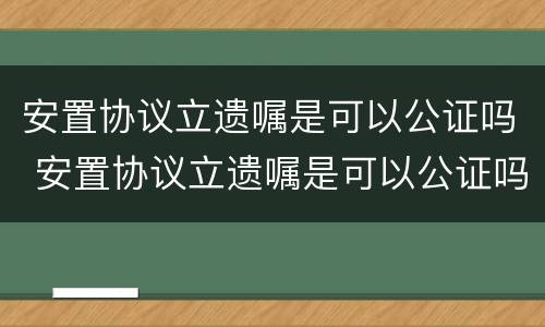 安置协议立遗嘱是可以公证吗 安置协议立遗嘱是可以公证吗