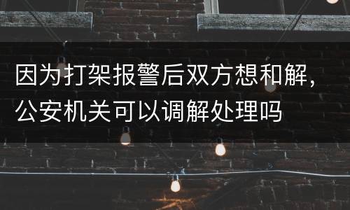 因为打架报警后双方想和解，公安机关可以调解处理吗