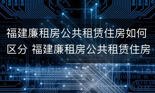 福建廉租房公共租赁住房如何区分 福建廉租房公共租赁住房如何区分小区