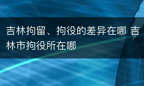 吉林拘留、拘役的差异在哪 吉林市拘役所在哪
