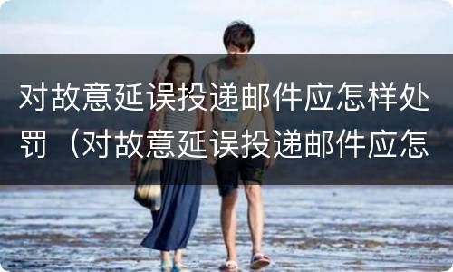 对故意延误投递邮件应怎样处罚（对故意延误投递邮件应怎样处罚呢）