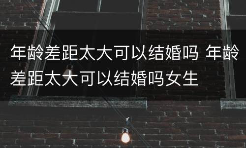 年龄差距太大可以结婚吗 年龄差距太大可以结婚吗女生