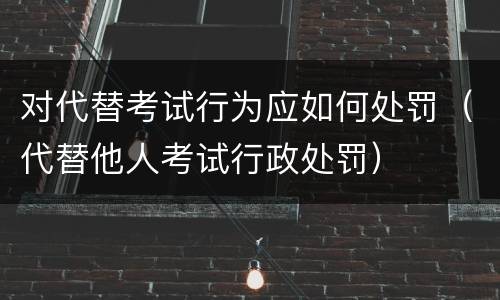对代替考试行为应如何处罚（代替他人考试行政处罚）