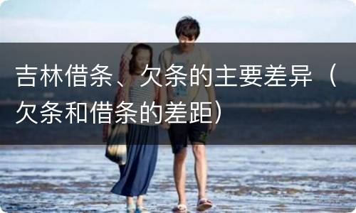 吉林借条、欠条的主要差异（欠条和借条的差距）